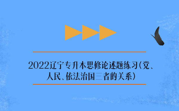 2022遼寧專(zhuān)升本思修論述題練習(xí)(黨、人民、依法治國(guó)三者的關(guān)系)