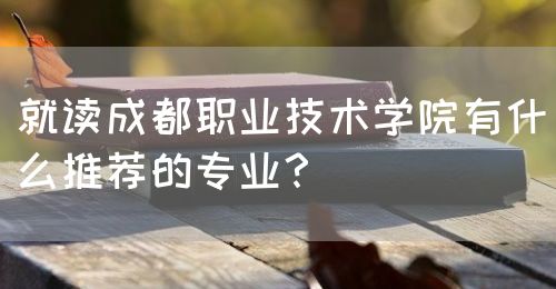 就讀成都職業(yè)技術(shù)學(xué)院有什么推薦的專業(yè)？(圖1)