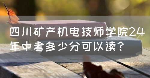 四川礦產(chǎn)機電技師學院24年中考多少分可以讀？(圖1)