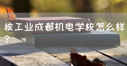 核工業(yè)成都機電學校怎么樣？(圖1)