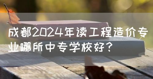成都2024年讀工程造價專業(yè)哪所中專學(xué)校好？(圖1)