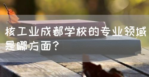 核工業(yè)成都學(xué)校的專業(yè)領(lǐng)域是哪方面？(圖1)