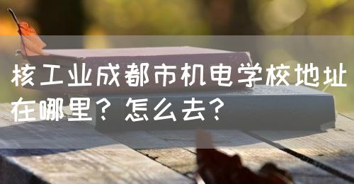 核工業(yè)成都市機(jī)電學(xué)校地址在哪里？怎么去？(圖1)
