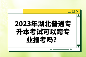 2023年湖北普通專升本考試可以跨專業(yè)報考嗎？