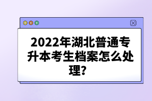 2022年湖北普通專升本考生檔案怎么處理？