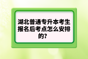 湖北普通專升本考生報名后考點怎么安排的？