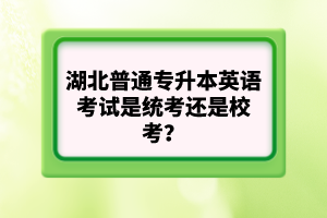 湖北普通專升本英語考試是統(tǒng)考還是校考？