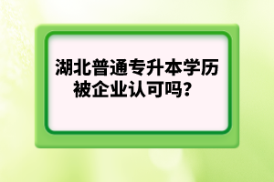 湖北普通專(zhuān)升本學(xué)歷被企業(yè)認(rèn)可嗎？