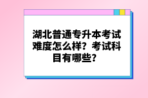 湖北普通專升本考試難度怎么樣？考試科目有哪些？