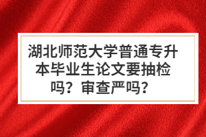 湖北師范大學(xué)普通專(zhuān)升本畢業(yè)生論文要抽檢嗎？審查嚴(yán)嗎？