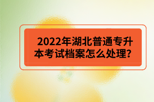 2022年湖北普通專升本考試檔案怎么處理？