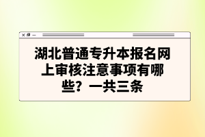 湖北普通專升本報名網上審核注意事項有哪些？一共三條