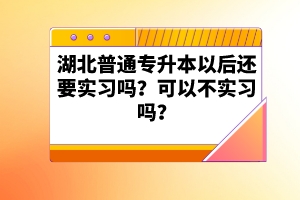 湖北普通專升本以后還要實(shí)習(xí)嗎？可以不實(shí)習(xí)嗎？