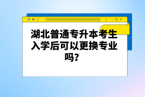 湖北普通專升本考生入學(xué)后可以更換專業(yè)嗎？