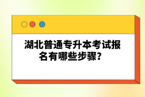 湖北普通專升本考試報名有哪些步驟？