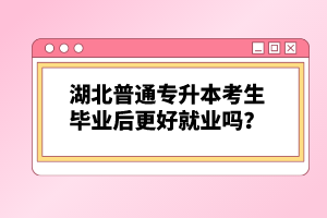 湖北普通專升本考生畢業(yè)后更好就業(yè)嗎？