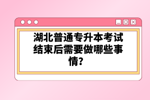 湖北普通專(zhuān)升本考試結(jié)束后需要做哪些事情？