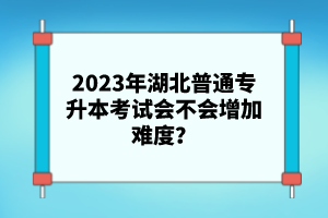 2023年湖北普通專(zhuān)升本考試會(huì)不會(huì)增加難度？