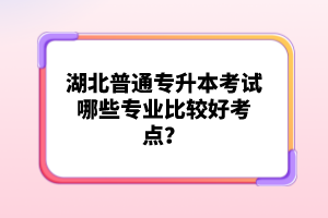 湖北普通專升本考試哪些專業(yè)比較好考點？