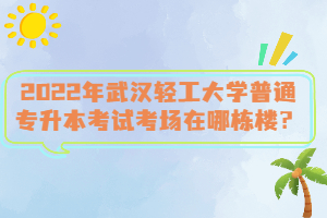 2022年武漢輕工大學普通專升本考試考場在哪棟樓？