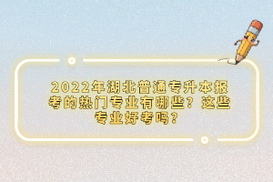 2022年湖北普通專升本報(bào)考的熱門專業(yè)有哪些？這些專業(yè)好考嗎？