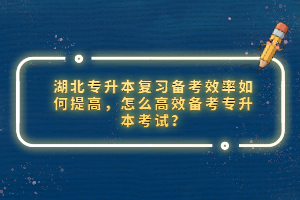 湖北專升本復(fù)習(xí)備考效率如何提高，怎么高效備考專升本考試？