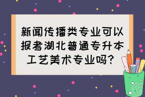 新聞傳播類專業(yè)可以報(bào)考湖北普通專升本工藝美術(shù)專業(yè)嗎？