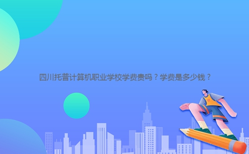 四川托普計(jì)算機(jī)職業(yè)學(xué)校學(xué)費(fèi)貴嗎？學(xué)費(fèi)是多少錢(qián)？