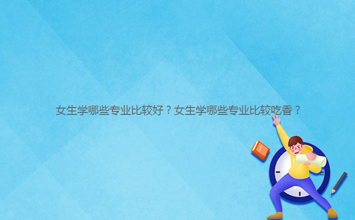 女生學(xué)哪些專業(yè)比較好？女生學(xué)哪些專業(yè)比較吃香？