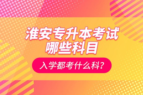 淮安專升本考試哪些科目？入學都考什么科？