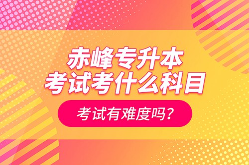 赤峰專升本考試考什么科目？考試有難度嗎？