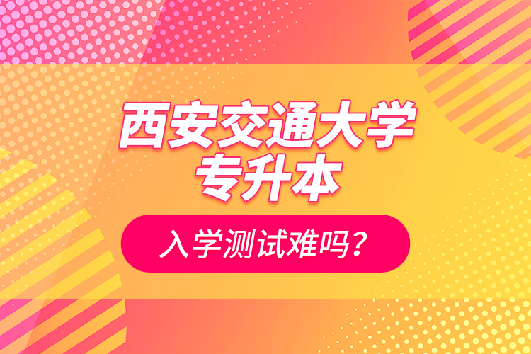 西安交通大學(xué)專升本入學(xué)測試難嗎？