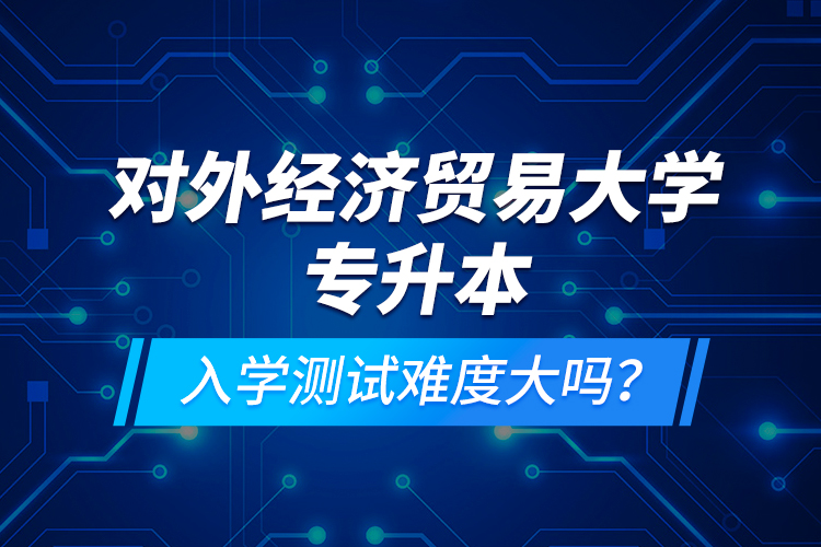 對(duì)外經(jīng)濟(jì)貿(mào)易大學(xué)專(zhuān)升本入學(xué)測(cè)試難度大嗎？