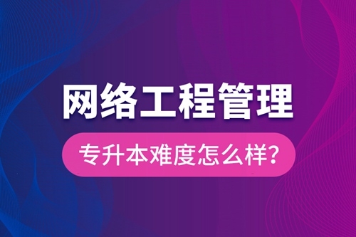網(wǎng)絡(luò)工程管理專升本難度怎么樣？