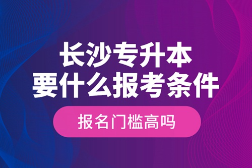 長(zhǎng)沙專(zhuān)升本要什么報(bào)考條件？報(bào)名門(mén)檻高嗎？