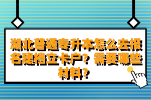 湖北普通專升本怎么去報名建檔立卡戶？需要哪些材料？