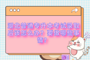 湖北普通專升本考試錄取后該怎么辦？要做哪些事情？