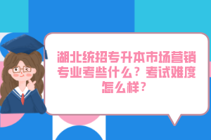 湖北統(tǒng)招專升本市場營銷專業(yè)考些什么？考試難度怎么樣？