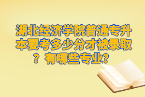 湖北經(jīng)濟(jì)學(xué)院普通專升本要考多少分才被錄取？有哪些專業(yè)？