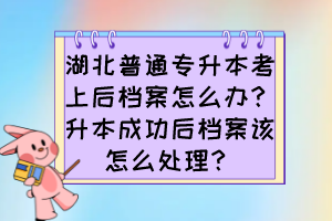 湖北普通專升本考上后檔案怎么辦？升本成功后檔案該怎么處理？