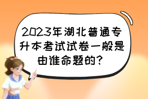 2023年湖北普通專(zhuān)升本考試試卷一般是由誰(shuí)命題的？